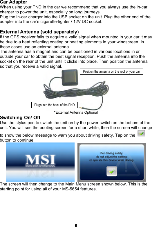6 Car Adapter   When using your PND in the car we recommend that you always use the in-car charger to power the unit, especially on long journeys. Plug the in-car charger into the USB socket on the unit. Plug the other end of the adapter into the car’s cigarette-lighter / 12V DC socket.  External Antenna (sold separately)   If the GPS receiver fails to acquire a valid signal when mounted in your car it may be due to a heat reflecting coating or heating elements in your windscreen. In these cases use an external antenna. The antenna has a magnet and can be positioned in various locations in or outside your car to obtain the best signal reception. Push the antenna into the socket on the rear of the unit until it clicks into place. Then position the antenna so that you receive a valid signal.  *External Antenna Optional   Switching On/ Off   Use the stylus pen to switch the unit on by the power switch on the bottom of the unit. You will see the booting screen for a short while, then the screen will change to show the below message to warn you about driving safety. Tap on the   button to continue.   The screen will then change to the Main Menu screen shown below. This is the starting point for using all of your MS-5654 features. Position the antenna on the roof of your carPlugs into the back of the PND