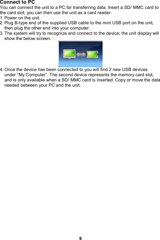 9 Connect to PC You can connect the unit to a PC for transferring data. Insert a SD/ MMC card to the card slot; you can then use the unit as a card reader. 1. Power on the unit. 2. Plug B-type end of the supplied USB cable to the mini USB port on the unit, then plug the other end into your computer. 3. The system will try to recognize and connect to the device; the unit display will show the below screen.    4. Once the device has been connected to you will find 2 new USB devices under ”My Computer”. The second device represents the memory card slot, and is only available when a SD/ MMC card is inserted. Copy or move the data needed between your PC and the unit.    