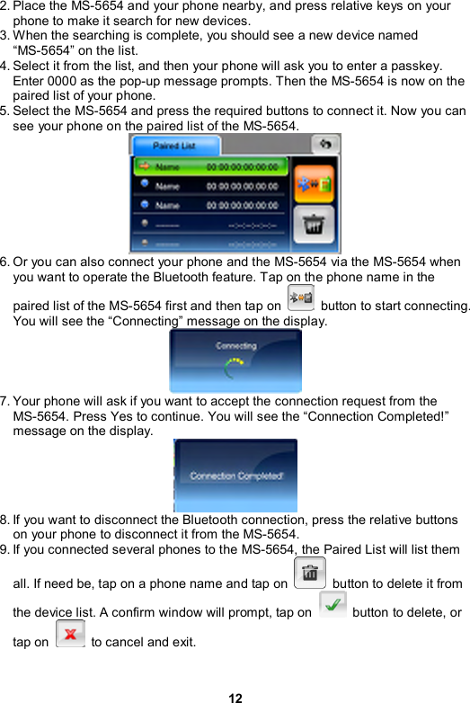 12 2. Place the MS-5654 and your phone nearby, and press relative keys on your phone to make it search for new devices. 3. When the searching is complete, you should see a new device named “MS-5654” on the list. 4. Select it from the list, and then your phone will ask you to enter a passkey. Enter 0000 as the pop-up message prompts. Then the MS-5654 is now on the paired list of your phone. 5. Select the MS-5654 and press the required buttons to connect it. Now you can see your phone on the paired list of the MS-5654.  6. Or you can also connect your phone and the MS-5654 via the MS-5654 when you want to operate the Bluetooth feature. Tap on the phone name in the paired list of the MS-5654 first and then tap on    button to start connecting. You will see the “Connecting” message on the display.  7. Your phone will ask if you want to accept the connection request from the MS-5654. Press Yes to continue. You will see the “Connection Completed!” message on the display.  8. If you want to disconnect the Bluetooth connection, press the relative buttons on your phone to disconnect it from the MS-5654. 9. If you connected several phones to the MS-5654, the Paired List will list them all. If need be, tap on a phone name and tap on    button to delete it from the device list. A confirm window will prompt, tap on    button to delete, or tap on    to cancel and exit. 