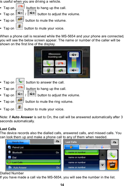 14 is useful when you are driving a vehicle.   y Tap on    button to hang up the call. y Tap on   /    button to adjust the volume. y Tap on    button to mute the volume.   y Tap on    button to mute your voice.  When a phone call is received while the MS-5654 and your phone are connected, you will see the below screen appear. The name or number of the caller will be shown on the first line of the display.  y Tap on    button to answer the call. y Tap on    button to hang up the call. y Tap on   /    button to adjust the volume. y Tap on    button to mute the ring volume.   y Tap on    button to mute your voice.  Note: if Auto Answer is set to On, the call will be answered automatically after 3 seconds automatically.  Last Calls The device records also the dialled calls, answered calls, and missed calls. You can look them up and make a phone call to any of them when needed.    Dialled Number If you have made a call via the MS-5654, you will see the number in the list.   