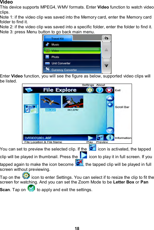 18 Video This device supports MPEG4, WMV formats. Enter Video function to watch video clips. Note 1: if the video clip was saved into the Memory card, enter the Memory card folder to find it. Note 2: if the video clip was saved into a specific folder, enter the folder to find it. Note 3: press Menu button to go back main menu.  Enter Video function, you will see the figure as below, supported video clips will be listed.  You can set to preview the selected clip. If the    icon is activated, the tapped clip will be played in thumbnail. Press the    icon to play it in full screen. If you tapped again to make the icon become  , the tapped clip will be played in full screen without previewing. Tap on the    icon to enter Settings. You can select if to resize the clip to fit the screen for watching. And you can set the Zoom Mode to be Letter Box or Pan Scan. Tap on    to apply and exit the settings. 