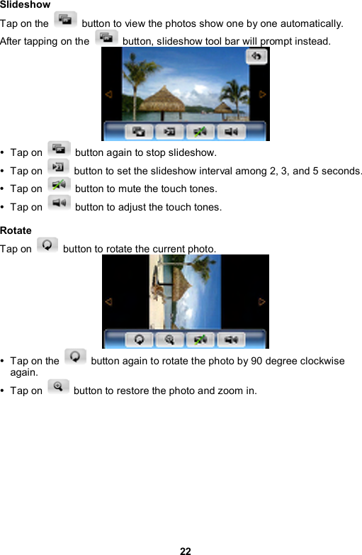 22 Slideshow Tap on the    button to view the photos show one by one automatically.   After tapping on the    button, slideshow tool bar will prompt instead.    y Tap on    button again to stop slideshow.   y Tap on    button to set the slideshow interval among 2, 3, and 5 seconds. y Tap on    button to mute the touch tones.   y Tap on    button to adjust the touch tones.  Rotate Tap on    button to rotate the current photo.    y  Tap on the    button again to rotate the photo by 90 degree clockwise again. y Tap on    button to restore the photo and zoom in.  