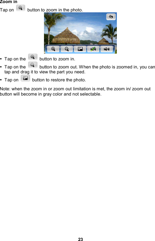 23 Zoom in Tap on    button to zoom in the photo.  y  Tap on the    button to zoom in.   y  Tap on the    button to zoom out. W hen the photo is zoomed in, you can tap and drag it to view the part you need.   y Tap on    button to restore the photo. Note: when the zoom in or zoom out limitation is met, the zoom in/ zoom out button will become in gray color and not selectable.    