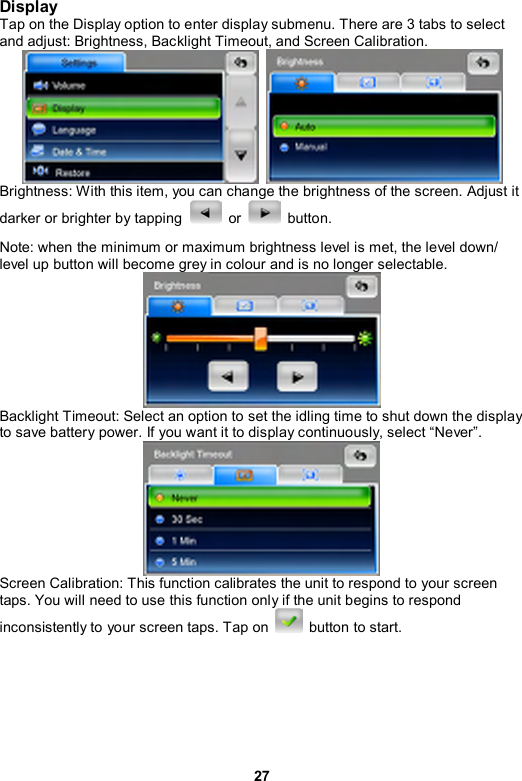 27 Display Tap on the Display option to enter display submenu. There are 3 tabs to select and adjust: Brightness, Backlight Timeout, and Screen Calibration.    Brightness: With this item, you can change the brightness of the screen. Adjust it darker or brighter by tapping   or   button. Note: when the minimum or maximum brightness level is met, the level down/ level up button will become grey in colour and is no longer selectable.    Backlight Timeout: Select an option to set the idling time to shut down the display to save battery power. If you want it to display continuously, select “Never”.  Screen Calibration: This function calibrates the unit to respond to your screen taps. You will need to use this function only if the unit begins to respond inconsistently to your screen taps. Tap on   button to start. 