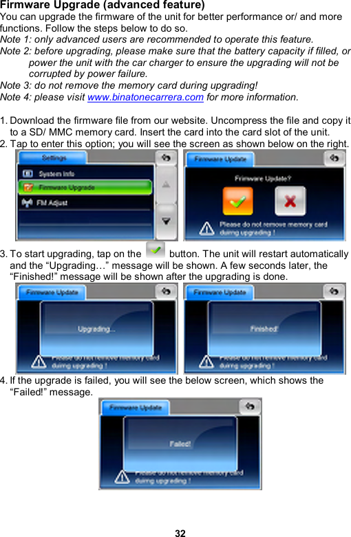 32 Firmware Upgrade (advanced feature) You can upgrade the firmware of the unit for better performance or/ and more functions. Follow the steps below to do so. Note 1: only advanced users are recommended to operate this feature. Note 2: before upgrading, please make sure that the battery capacity if filled, or power the unit with the car charger to ensure the upgrading will not be corrupted by power failure. Note 3: do not remove the memory card during upgrading! Note 4: please visit www.binatonecarrera.com for more information.    1. Download the firmware file from our website. Uncompress the file and copy it to a SD/ MMC memory card. Insert the card into the card slot of the unit. 2. Tap to enter this option; you will see the screen as shown below on the right.    3. To start upgrading, tap on the    button. The unit will restart automatically and the “Upgrading…” message will be shown. A few seconds later, the “Finished!” message will be shown after the upgrading is done.    4. If the upgrade is failed, you will see the below screen, which shows the “Failed!” message.  