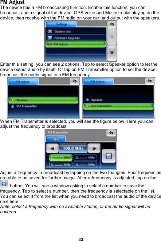 33 FM Adjust The device has a FM broadcasting function. Enable this function, you can broadcast audio signal of the device, GPS voice and Music tracks playing on the device, then receive with the FM radio on your car, and output with the speakers.  Enter this setting, you can see 2 options. Tap to select Speaker option to let the device output audio by itself. Or tap on FM Transmitter option to set the device broadcast the audio signal to a FM frequency.   When FM Transmitter is selected, you will see the figure below. Here you can adjust the frequency to broadcast.  Adjust a frequency to broadcast by tapping on the two triangles. Four frequencies are able to be saved for further usage. After a frequency is adjusted, tap on the   button. You will see a window asking to select a number to save the frequency. Tap to select a number, then the frequency is selectable on the list. You can select it from the list when you need to broadcast the audio of the device next time. Note: select a frequency with no available station, or the audio signal will be covered. 