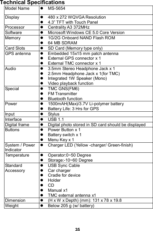 35 Technical Specifications   Model Name  z MS-5654 Display  z  480 x 272 WQVGA Resolution z  4.3” TFT with Touch Panel   Processor  z Centrality A3 372MHz Software  z  Microsoft Windows CE 5.0 Core Version Memory   z  1G/2G Onboard NAND Flash ROM   z  64 MB SDRAM Card Slots  z  SD Card (Memory type only) GPS antenna  z  Embedded 15x15 mm patch antenna   z  External GPS connector x 1 z  External TMC connector x 1 Audio  z  3.5mm Stereo Headphone Jack x 1 z  2.5mm Headphone Jack x 1(for TMC) z  Integrated 1W Speaker (Mono) z  Video playback function Special   z TMC GNS(FM6) z FM Transmitter  z Bluetooth function Power  z 1500mAH(Max)/3.7V Li-polymer battery z  Battery Life: 3 Hrs for GPS Input  z Stylus Interface  z USB 1.1 Digital frame  z  Digital photo stored in SD card should be displayed Buttons   z  Power Button x 1 z  Battery switch x 1 z  Menu Key x 1 System / Power Indicator z  Charger LED (Yellow -charger/ Green-finish) Temperature  z Operator:0~50 Degree z Storage:-10~60 Degree Standard Accessory z USB Sync Cable z Car charger z  Cradle for device z Holder z CD z Manual x1 z  TMC external antenna x1 Dimension  z  (H x W  x Depth) (mm): 131 x 78 x 19.8 Weight  z  Below 205 g (w/ battery)  