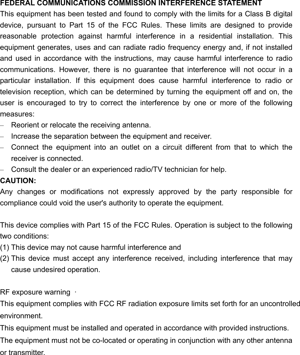 FEDERAL COMMUNICATIONS COMMISSION INTERFERENCE STATEMENT This equipment has been tested and found to comply with the limits for a Class B digital device, pursuant to Part 15 of the FCC Rules. These limits are designed to provide reasonable protection against harmful interference in a residential installation. This equipment generates, uses and can radiate radio frequency energy and, if not installed and used in accordance with the instructions, may cause harmful interference to radio communications. However, there is no guarantee that interference will not occur in a particular installation. If this equipment does cause harmful interference to radio or television reception, which can be determined by turning the equipment off and on, the user is encouraged to try to correct the interference by one or more of the following measures: –  Reorient or relocate the receiving antenna. –  Increase the separation between the equipment and receiver. –  Connect the equipment into an outlet on a circuit different from that to which the receiver is connected. –  Consult the dealer or an experienced radio/TV technician for help. CAUTION: Any changes or modifications not expressly approved by the party responsible for compliance could void the user&apos;s authority to operate the equipment.  This device complies with Part 15 of the FCC Rules. Operation is subject to the following two conditions: (1) This device may not cause harmful interference and (2) This device must accept any interference received, including interference that may cause undesired operation.  RF exposure warning  ·         This equipment complies with FCC RF radiation exposure limits set forth for an uncontrolledenvironment. This equipment must be installed and operated in accordance with provided instructions. The equipment must not be co-located or operating in conjunction with any other antenna or transmitter.  