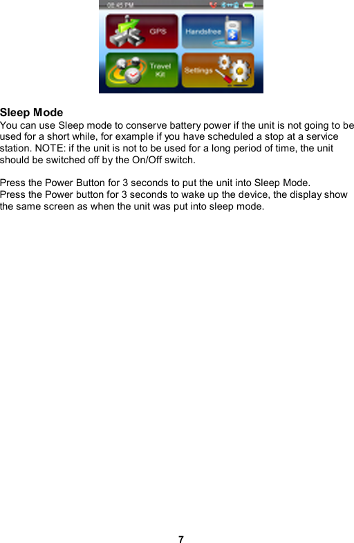 7   Sleep Mode You can use Sleep mode to conserve battery power if the unit is not going to be used for a short while, for example if you have scheduled a stop at a service station. NOTE: if the unit is not to be used for a long period of time, the unit should be switched off by the On/Off switch.  Press the Power Button for 3 seconds to put the unit into Sleep Mode.   Press the Power button for 3 seconds to wake up the device, the display show the same screen as when the unit was put into sleep mode. 