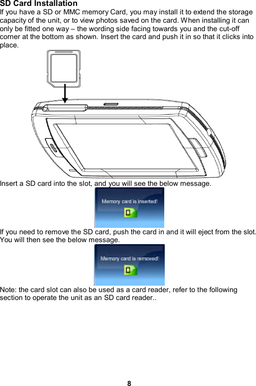 8 SD Card Installation If you have a SD or MMC memory Card, you may install it to extend the storage capacity of the unit, or to view photos saved on the card. When installing it can only be fitted one way – the wording side facing towards you and the cut-off corner at the bottom as shown. Insert the card and push it in so that it clicks into place.   Insert a SD card into the slot, and you will see the below message.    If you need to remove the SD card, push the card in and it will eject from the slot. You will then see the below message.  Note: the card slot can also be used as a card reader, refer to the following section to operate the unit as an SD card reader..  