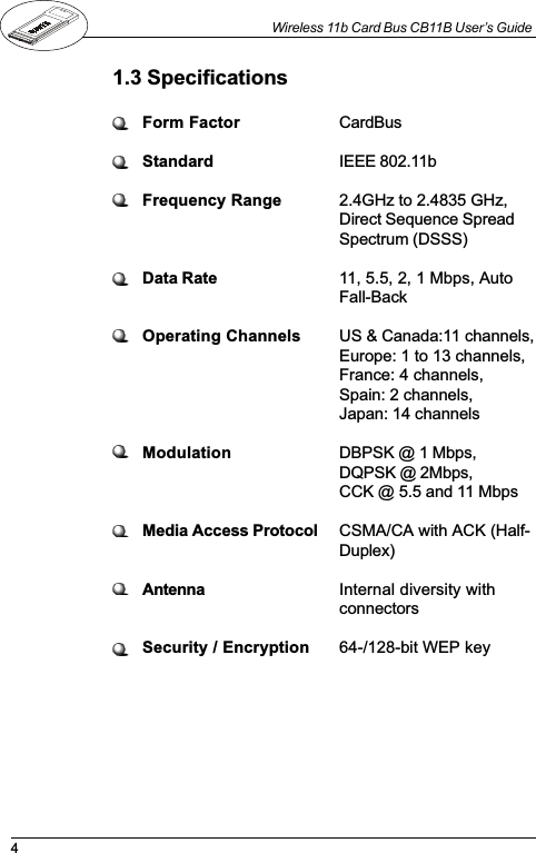 4Wireless 11b Card Bus CB11B User’s Guide1.3 SpecificationsForm Factor CardBusStandard IEEE 802.11bFrequency Range 2.4GHz to 2.4835 GHz,Direct Sequence SpreadSpectrum (DSSS)Data Rate 11, 5.5, 2, 1 Mbps, AutoFall-BackOperating Channels US &amp; Canada:11 channels,Europe: 1 to 13 channels,France: 4 channels,Spain: 2 channels,Japan: 14 channelsModulation DBPSK @ 1 Mbps,DQPSK @ 2Mbps,CCK @ 5.5 and 11 MbpsMedia Access Protocol CSMA/CA with ACK (Half-Duplex)Antenna Internal diversity withconnectorsSecurity / Encryption 64-/128-bit WEP key