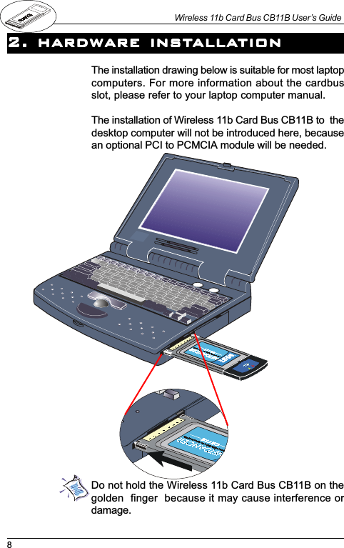 8Wireless 11b Card Bus CB11B User’s Guide2. hardware inst2. hardware inst2. hardware inst2. hardware inst2. hardware installaallaallaallaallationtiontiontiontionThe installation drawing below is suitable for most laptopcomputers. For more information about the cardbusslot, please refer to your laptop computer manual.The installation of Wireless 11b Card Bus CB11B to  thedesktop computer will not be introduced here, becausean optional PCI to PCMCIA module will be needed.Do not hold the Wireless 11b Card Bus CB11B on thegolden  finger  because it may cause interference ordamage.