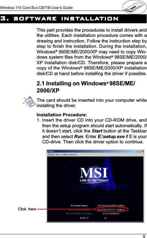 9Wireless 11b Card Bus CB11B User’s GuideInstallation Procedure:1. Insert the driver CD into your CD-ROM drive, andthen the setup program should start automatically. Ifit doesnt start, click the Start button at the Taskbarand then select Run. Enter E:\setup.exe if E is yourCD-drive. Then click the driver option to continue.This part provides the procedures to install drivers andthe utilities. Each installation procedure comes with adrawing and instruction. Follow the instruction step bystep to finish the installation. During the installation,Windows® 98SE/ME/2000/XP may need to copy Win-dows system files from the Windows® 98SE/ME/2000/XP installation disk/CD. Therefore, please prepare acopy of the Windows® 98SE/ME/2000/XP installationdisk/CD at hand before installing the driver if possible.3. sof3. sof3. sof3. sof3. software insttware insttware insttware insttware installaallaallaallaallationtiontiontiontion2.1 Installing on Windows® 98SE/ME/2000/XPThe card should be inserted into your computer whileinstalling the driver.Click  here