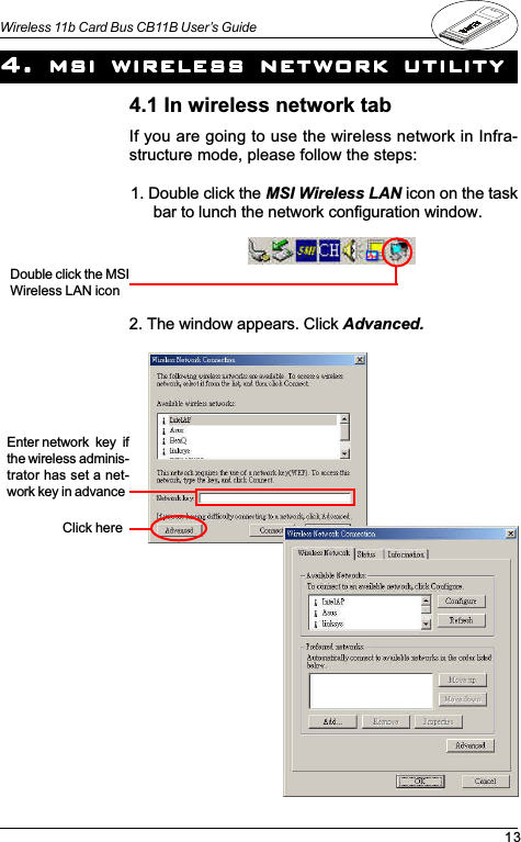 13Wireless 11b Card Bus CB11B User’s GuideIf you are going to use the wireless network in Infra-structure mode, please follow the steps:4. 4. 4. 4. 4. msi wireless network utilitymsi wireless network utilitymsi wireless network utilitymsi wireless network utilitymsi wireless network utility1. Double click the MSI Wireless LAN icon on the taskbar to lunch the network configuration window.Double click the MSIWireless LAN icon2. The window appears. Click Advanced.Click here4.1 In wireless network tabEnter network  key  ifthe wireless adminis-trator has set a net-work key in advance