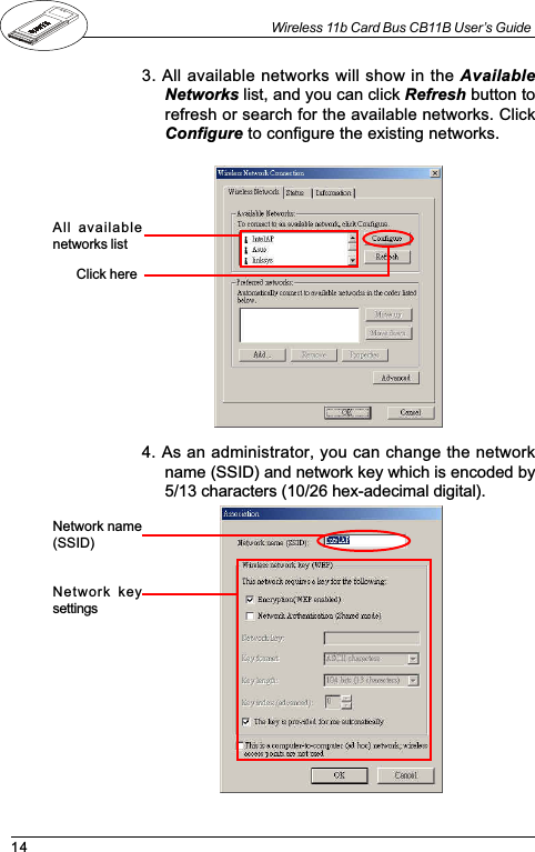 14Wireless 11b Card Bus CB11B User’s Guide3. All available networks will show in the AvailableNetworks list, and you can click Refresh button torefresh or search for the available networks. ClickConfigure to configure the existing networks.All  availablenetworks listClick here4. As an administrator, you can change the networkname (SSID) and network key which is encoded by5/13 characters (10/26 hex-adecimal digital).Network name(SSID)Network  keysettings