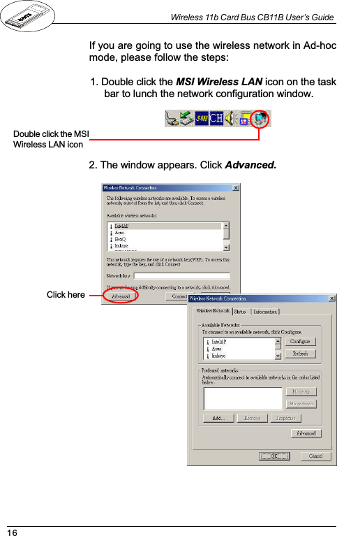 16Wireless 11b Card Bus CB11B User’s GuideIf you are going to use the wireless network in Ad-hocmode, please follow the steps:1. Double click the MSI Wireless LAN icon on the taskbar to lunch the network configuration window.Double click the MSIWireless LAN icon2. The window appears. Click Advanced.Click here