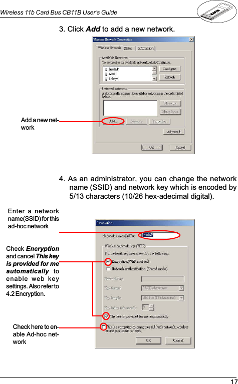 17Wireless 11b Card Bus CB11B User’s Guide3. Click Add to add a new network.4. As an administrator, you can change the networkname (SSID) and network key which is encoded by5/13 characters (10/26 hex-adecimal digital).Enter a  networkname(SSID) for thisad-hoc networkAdd a new net-workCheck here to en-able Ad-hoc net-workCheck Encryptionand cancel This keyis provided for meautomatically  toenable  web  keysettings. Also refer to4.2 Encryption.