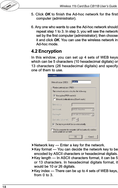 18Wireless 11b Card Bus CB11B User’s Guide5. Click OK to finish the Ad-hoc network for the firstcomputer (administrator).6. Any one who wants to use the Ad-hoc network shouldrepeat step 1 to 3. In step 3, you will see the networkset by the first computer (administrator); then chooseit and click OK. You can use the wireless network inAd-hoc mode.4.2 EncryptionIn this window, you can set up 4 sets of WEB keyswhich can be 5 characters (10 hexadecimal digitals) or13 characters (26 hexadecimal digitals) and specifyone of them to use.!Network key --- Enter a key for the network.!Key format --- You can decide the network key to beencoded by ASCII characters or hexadecimal digitals.!Key length --- In ASCII characters format, it can be 5or 13 characters. In hexadecimal digitals format, itwould be 10 or 26 digitals.!Key index --- There can be up to 4 sets of WEB keys,from 0 to 3.