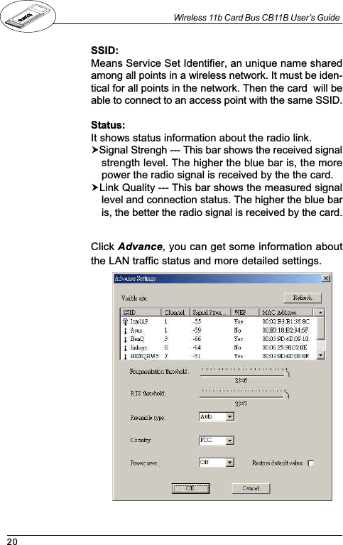 20Wireless 11b Card Bus CB11B User’s GuideClick Advance, you can get some information aboutthe LAN traffic status and more detailed settings.SSID:Means Service Set Identifier, an unique name sharedamong all points in a wireless network. It must be iden-tical for all points in the network. Then the card  will beable to connect to an access point with the same SSID.Status:It shows status information about the radio link.!Signal Strengh --- This bar shows the received signalstrength level. The higher the blue bar is, the morepower the radio signal is received by the the card.!Link Quality --- This bar shows the measured signallevel and connection status. The higher the blue baris, the better the radio signal is received by the card.