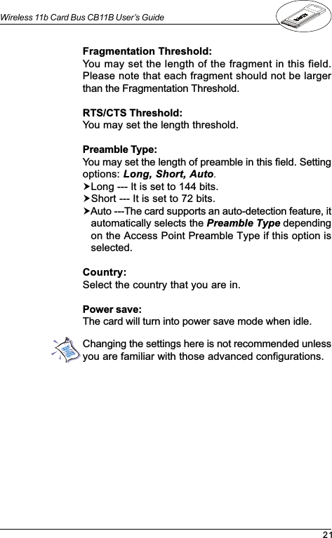 21Wireless 11b Card Bus CB11B User’s GuideFragmentation Threshold:You may set the length of the fragment in this field.Please note that each fragment should not be largerthan the Fragmentation Threshold.RTS/CTS Threshold:You may set the length threshold.Preamble Type:You may set the length of preamble in this field. Settingoptions: Long, Short, Auto.!Long --- It is set to 144 bits.!Short --- It is set to 72 bits.!Auto ---The card supports an auto-detection feature, itautomatically selects the Preamble Type dependingon the Access Point Preamble Type if this option isselected.Country:Select the country that you are in.Power save:The card will turn into power save mode when idle.Changing the settings here is not recommended unlessyou are familiar with those advanced configurations.
