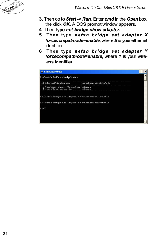 24Wireless 11b Card Bus CB11B User’s Guide3. Then go to Start -&gt; Run. Enter cmd in the Open box,the click OK. A DOS prompt window appears.4. Then type net bridge show adapter.5.  Then  type  netsh  bridge  set  adapter  Xforcecompatmode=enable, where X is your ethernetidentifier.6.  Then  type  netsh  bridge  set  adapter  Yforcecompatmode=enable, where Y is your wire-less identifier.