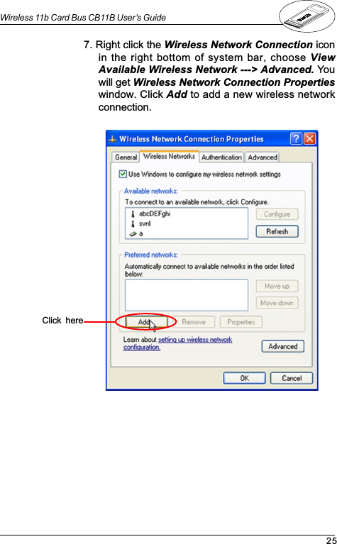 25Wireless 11b Card Bus CB11B User’s Guide7. Right click the Wireless Network Connection iconin the right bottom of system bar, choose ViewAvailable Wireless Network ---&gt; Advanced. Youwill get Wireless Network Connection Propertieswindow. Click Add to add a new wireless networkconnection.Click  here