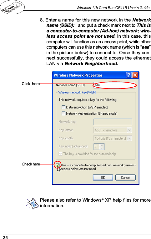 26Wireless 11b Card Bus CB11B User’s Guide8. Enter a name for this new network in the Networkname (SSID):,  and put a check mark next to This isa computer-to-computer (Ad-hoc) network; wire-less access point are not used. In this case, thiscomputer will function as an access point, while othercomputers can use this network name (which is aaain the picture below) to connect to. Once they con-nect successfully, they could access the ethernetLAN via Network Neighborhood.Click  hereCheck  herePlease also refer to Windows® XP help files for moreinformation.