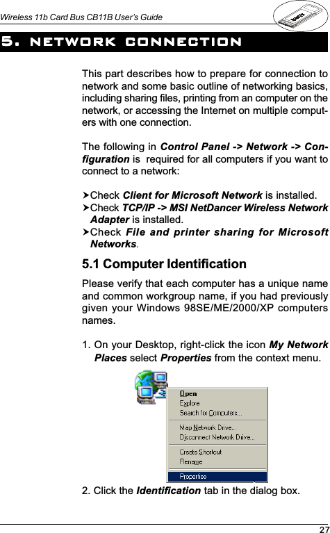 27Wireless 11b Card Bus CB11B User’s GuideThis part describes how to prepare for connection tonetwork and some basic outline of networking basics,including sharing files, printing from an computer on thenetwork, or accessing the Internet on multiple comput-ers with one connection.The following in Control Panel -&gt; Network -&gt; Con-figuration is  required for all computers if you want toconnect to a network:!Check Client for Microsoft Network is installed.!Check TCP/IP -&gt; MSI NetDancer Wireless NetworkAdapter is installed.!Check File and printer sharing for MicrosoftNetworks.Please verify that each computer has a unique nameand common workgroup name, if you had previouslygiven your Windows 98SE/ME/2000/XP computersnames.1. On your Desktop, right-click the icon My NetworkPlaces select Properties from the context menu.5. network connection5. network connection5. network connection5. network connection5. network connection5.1 Computer Identification2. Click the Identification tab in the dialog box.