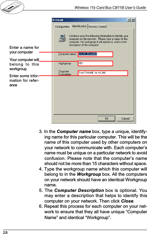 28Wireless 11b Card Bus CB11B User’s Guide3. In the Computer name box, type a unique, identify-ing name for this particular computer. This will be thename of this computer used by other computers onyour network to communicate with. Each computersname must be unique on a particular network to avoidconfusion. Please note that the computers nameshould not be more than 15 characters without space.4. Type the workgroup name which this computer willbelong to in the Workgroup box. All the computerson your network should have an identical Workgroupname.5. The Computer Description box is optional. Youmay enter a description that helps to identify thiscomputer on your network. Then click Close.6. Repeat this process for each computer on your net-work to ensure that they all have unique ComputerName and identical Workgroup.Enter a name foryour computerYour computer willbelong  to  thisworkgroupEnter some infor-mation for refer-ence