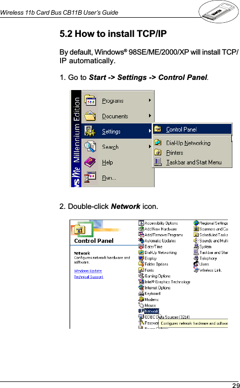 29Wireless 11b Card Bus CB11B User’s Guide5.2 How to install TCP/IPBy default, Windows® 98SE/ME/2000/XP will install TCP/IP automatically.1. Go to Start -&gt; Settings -&gt; Control Panel.2. Double-click Network icon.