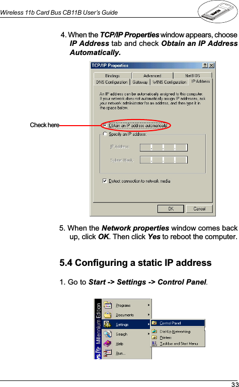 33Wireless 11b Card Bus CB11B User’s Guide4. When the TCP/IP Properties window appears, chooseIP Address tab and check Obtain an IP AddressAutomatically.5. When the Network properties window comes backup, click OK. Then click Yes to reboot the computer.Check  here5.4 Configuring a static IP address1. Go to Start -&gt; Settings -&gt; Control Panel.