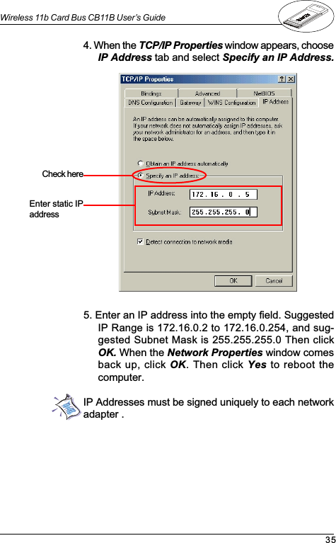 35Wireless 11b Card Bus CB11B User’s GuideIP Addresses must be signed uniquely to each networkadapter .4. When the TCP/IP Properties window appears, chooseIP Address tab and select Specify an IP Address.5. Enter an IP address into the empty field. SuggestedIP Range is 172.16.0.2 to 172.16.0.254, and sug-gested Subnet Mask is 255.255.255.0 Then clickOK. When the Network Properties window comesback up, click OK. Then click Yes to reboot thecomputer.Check  hereEnter static IPaddress