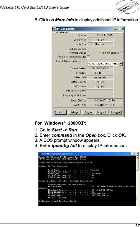 37Wireless 11b Card Bus CB11B User’s Guide1. Go to Start -&gt; Run.2. Enter command in the Open box. Click OK.3. A DOS prompt window appears.4. Enter ipconfig /all to display IP information.6. Click on More Info to display additional IP information.For  Windows®  2000/XP: