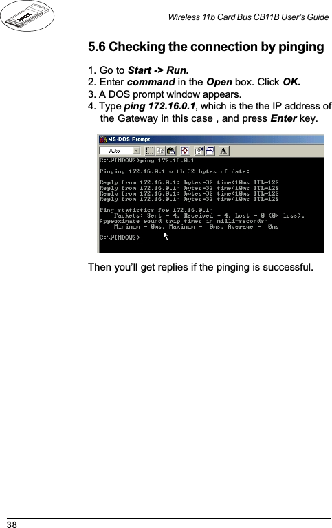 38Wireless 11b Card Bus CB11B User’s Guide1. Go to Start -&gt; Run.2. Enter command in the Open box. Click OK.3. A DOS prompt window appears.4. Type ping 172.16.0.1, which is the the IP address ofthe Gateway in this case , and press Enter key.5.6 Checking the connection by pingingThen youll get replies if the pinging is successful.