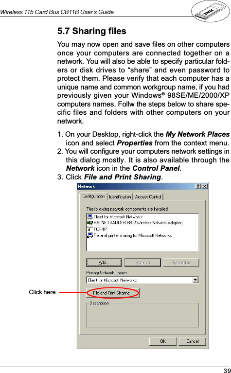 39Wireless 11b Card Bus CB11B User’s Guide5.7 Sharing filesYou may now open and save files on other computersonce your computers are connected together on anetwork. You will also be able to specify particular fold-ers or disk drives to share and even password toprotect them. Please verify that each computer has aunique name and common workgroup name, if you hadpreviously given your Windows® 98SE/ME/2000/XPcomputers names. Follw the steps below to share spe-cific files and folders with other computers on yournetwork.1. On your Desktop, right-click the My Network Placesicon and select Properties from the context menu.2. You will configure your computers network settings inthis dialog mostly. It is also available through theNetwork icon in the Control Panel.3. Click File and Print Sharing.Click here