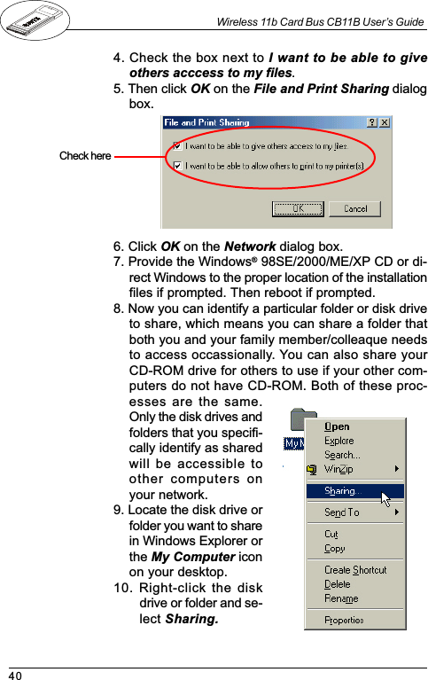 40Wireless 11b Card Bus CB11B User’s Guide4. Check the box next to I want to be able to giveothers acccess to my files.5. Then click OK on the File and Print Sharing dialogbox.6. Click OK on the Network dialog box.7. Provide the Windows® 98SE/2000/ME/XP CD or di-rect Windows to the proper location of the installationfiles if prompted. Then reboot if prompted.8. Now you can identify a particular folder or disk driveto share, which means you can share a folder thatboth you and your family member/colleaque needsto access occassionally. You can also share yourCD-ROM drive for others to use if your other com-puters do not have CD-ROM. Both of these proc-esses are the same.Only the disk drives andfolders that you specifi-cally identify as sharedwill be accessible toother  computers  onyour network.9. Locate the disk drive orfolder you want to sharein Windows Explorer orthe My Computer iconon your desktop.10. Right-click the diskdrive or folder and se-lect Sharing.Check  here