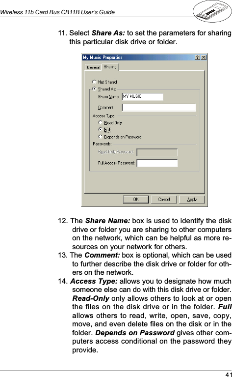 41Wireless 11b Card Bus CB11B User’s Guide12. The Share Name: box is used to identify the diskdrive or folder you are sharing to other computerson the network, which can be helpful as more re-sources on your network for others.13. The Comment: box is optional, which can be usedto further describe the disk drive or folder for oth-ers on the network.14. Access Type: allows you to designate how muchsomeone else can do with this disk drive or folder.Read-Only only allows others to look at or openthe files on the disk drive or in the folder. Fullallows others to read, write, open, save, copy,move, and even delete files on the disk or in thefolder. Depends on Password gives other com-puters access conditional on the password theyprovide.11. Select Share As: to set the parameters for sharingthis particular disk drive or folder.