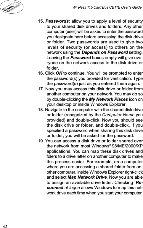 42Wireless 11b Card Bus CB11B User’s Guide15. Passwords: allow you to apply a level of securityto your shared disk drives and folders. Any othercomputer (user) will be asked to enter the passwordyou designate here before accessing the disk driveor folder. Two passwords are used to give twolevels of security (or access) to others on thenetwork using the Depends on Password setting.Leaving the Password boxes empty will give eve-ryone on the network access to the disk drive orfolder.16. Click OK to continue. You will be prompted to enterthe password(s) you provided for verification. Typethe password(s) just as you entered them again.17. Now you may access this disk drive or folder fromanother computer on your network. You may do soby double-clicking the My Network Places icon onyour desktop or inside Windows Explorer.18. Navigate to the computer with the shared disk driveor folder (recognized by the Computer Name youprovided) and double-click. Now you should seethe disk drive or folder, and double-click. If youspecified a password when sharing this disk driveor folder, you will be asked for the password.19. You can access a disk drive or folder shared overthe network from most Windows® 98/ME/2000/XPapplications. You can map these disk drives andfolers to a drive letter on another computer to makethis process easier. For example, on a computerwhere you are accessing a shared folder from an-other computer, inside Windows Explorer right-clickand select Map Network Drive. Now you are ableto assign an available drive letter. Checking  Re-connect at logon allows Windows to map this net-work drive each time when you start your computer.