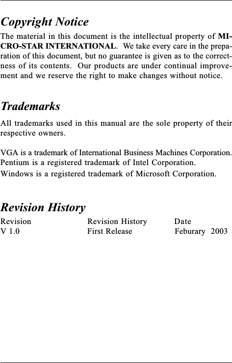 The material in this document is the intellectual property of MI-CRO-STAR INTERNATIONAL.  We take every care in the prepa-ration of this document, but no guarantee is given as to the correct-ness of its contents.  Our products are under continual improve-ment and we reserve the right to make changes without notice.Copyright NoticeTrademarksAll trademarks used in this manual are the sole property of theirrespective owners.VGA is a trademark of International Business Machines Corporation.Pentium is a registered trademark of Intel Corporation.Windows is a registered trademark of Microsoft Corporation.Revision Revision History DateV 1.0 First Release Feburary  2003Revision History