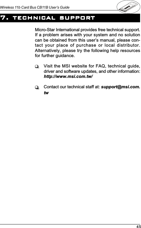 45Wireless 11b Card Bus CB11B User’s GuideMicro-Star International provides free technical support.If a problem arises with your system and no solutioncan be obtained from this users manual, please con-tact your place of purchase or local distributor.Alternatively, please try the following help resourcesfor further guidance.Visit the MSI website for FAQ, technical guide,driver and software updates, and other information:http://www.msi.com.tw/Contact our technical staff at: support@msi.com.tw7. technic7. technic7. technic7. technic7. technical supporal supporal supporal supporal supporttttt