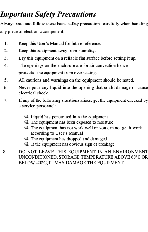 Always read and follow these basic safety precautions carefully when handlingany piece of electronic component.    1. Keep this Users Manual for future reference.    2. Keep this equipment away from humidity.    3. Lay this equipment on a reliable flat surface before setting it up.    4. The openings on the enclosure are for air convection henceprotects the equipment from overheating.    5. All cautions and warnings on the equipment should be noted. 6. Never pour any liquid into the opening that could damage or causeelectrical shock. 7. If any of the following situations arises, get the equipment checked bya service personnel:Liquid has penetrated into the equipmentThe equipment has been exposed to moistureThe equipment has not work well or you can not get it workaccording to Users ManualThe equipment has dropped and damaged           If the equipment has obvious sign of breakage  8. DO NOT LEAVE THIS EQUIPMENT IN AN ENVIRONMENTUNCONDITIONED, STORAGE TEMPERATURE ABOVE 60C ORBELOW -20C, IT MAY DAMAGE THE EQUIPMENT.Important Safety Precautions