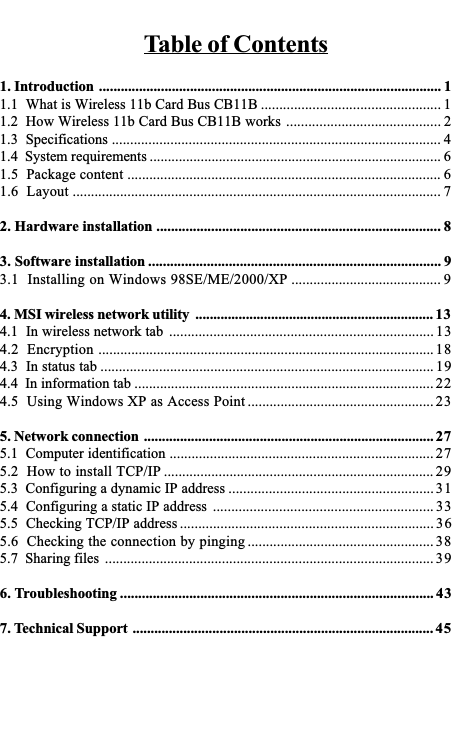 Table of Contents1. Introduction .............................................................................................. 11.1  What is Wireless 11b Card Bus CB11B ................................................. 11.2  How Wireless 11b Card Bus CB11B works .......................................... 21.3  Specifications .......................................................................................... 41.4  System requirements ................................................................................ 61.5  Package content ...................................................................................... 61.6  Layout ..................................................................................................... 72. Hardware installation .............................................................................. 83. Software installation ................................................................................ 93.1  Installing on Windows 98SE/ME/2000/XP ......................................... 94. MSI wireless network utility .................................................................. 134.1  In wireless network tab ........................................................................ 134.2  Encryption ............................................................................................184.3  In status tab ........................................................................................... 194.4  In information tab .................................................................................. 224.5  Using Windows XP as Access Point ................................................... 235. Network connection ................................................................................ 275.1  Computer identification ........................................................................ 275.2  How to install TCP/IP .......................................................................... 295.3  Configuring a dynamic IP address ........................................................ 315.4  Configuring a static IP address ............................................................ 335.5  Checking TCP/IP address ..................................................................... 365.6  Checking the connection by pinging ................................................... 385.7  Sharing files .......................................................................................... 396. Troubleshooting ...................................................................................... 437. Technical Support ................................................................................... 45