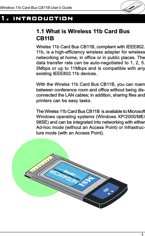 1Wireless 11b Card Bus CB11B User’s Guide1. introduction1. introduction1. introduction1. introduction1. introduction1.1 What is Wireless 11b Card BusCB11BWirelss 11b Card Bus CB11B, compliant with IEEE802.11b, is a high-efficiency wireless adapter for wirelessnetworking at home, in office or in public places. Thedata transfer rate can be auto-negotiated to 1, 2, 5.5Mbps or up to 11Mbps and is compatible with anyexisting IEEE802.11b devices.With the Wirelss 11b Card Bus CB11B, you can roambetween conference room and office without being dis-connected the LAN cables; in addition, sharing files andprinters can be easy tasks.The Wirelss 11b Card Bus CB11B  is available to MicrosoftWindows operating systems (Windows XP/2000/ME/98SE) and can be integrated into networking with eitherAd-hoc mode (without an Access Point) or Infrastruc-ture mode (with an Access Point).