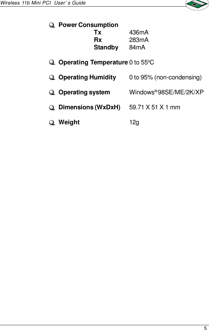 5Wireless 11b Mini PCI  User’s GuidePower ConsumptionTx436mARx283mAStandby84mAOperating Temperature0 to 550COperating Humidity0 to 95% (non-condensing)Operating systemWindows® 98SE/ME/2K/XPDimensions (WxDxH)59.71 X 51 X 1 mmWeight12g