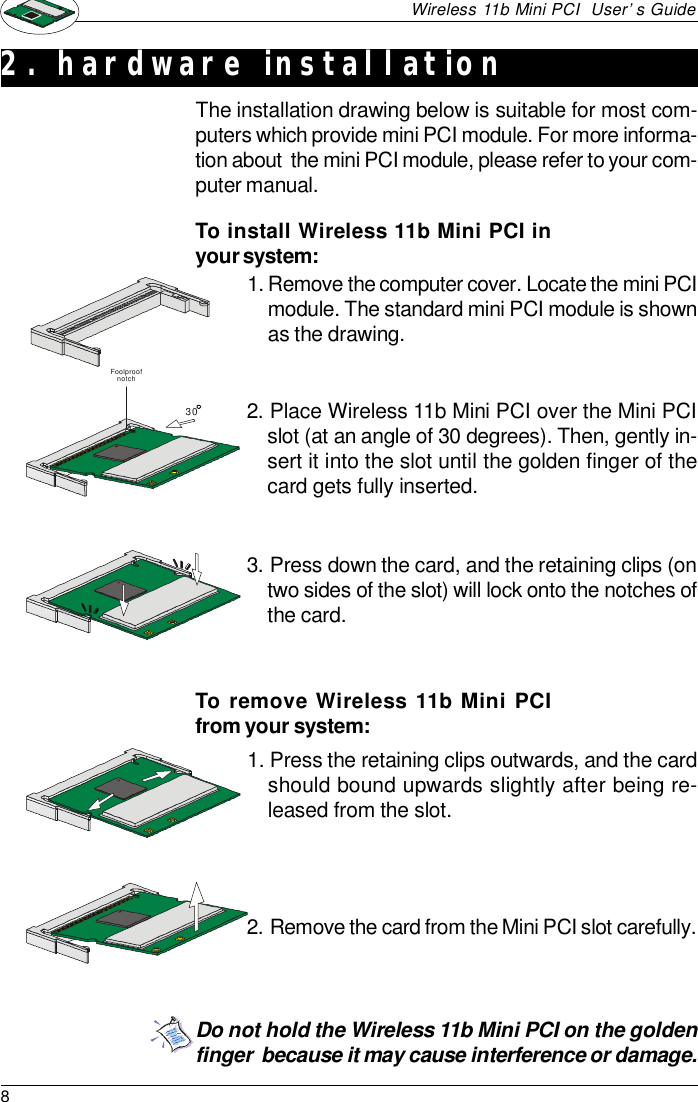 8Wireless 11b Mini PCI  User’s GuideDo not hold the Wireless 11b Mini PCI on the goldenfinger  because it may cause interference or damage.2. hardware installationThe installation drawing below is suitable for most com-puters which provide mini PCI module. For more informa-tion about  the mini PCI module, please refer to your com-puter manual.1. Remove the computer cover. Locate the mini PCImodule. The standard mini PCI module is shownas the drawing.To install Wireless 11b Mini PCI inyour system:2.Place Wireless 11b Mini PCI over the Mini PCIslot (at an angle of 30 degrees). Then, gently in-sert it into the slot until the golden finger of thecard gets fully inserted.3.Press down the card, and the retaining clips (ontwo sides of the slot) will lock onto the notches ofthe card.To remove Wireless 11b Mini PCIfrom your system:1. Press the retaining clips outwards, and the cardshould bound upwards slightly after being re-leased from the slot.2.Remove the card from the Mini PCI slot carefully.30Foolproof notch