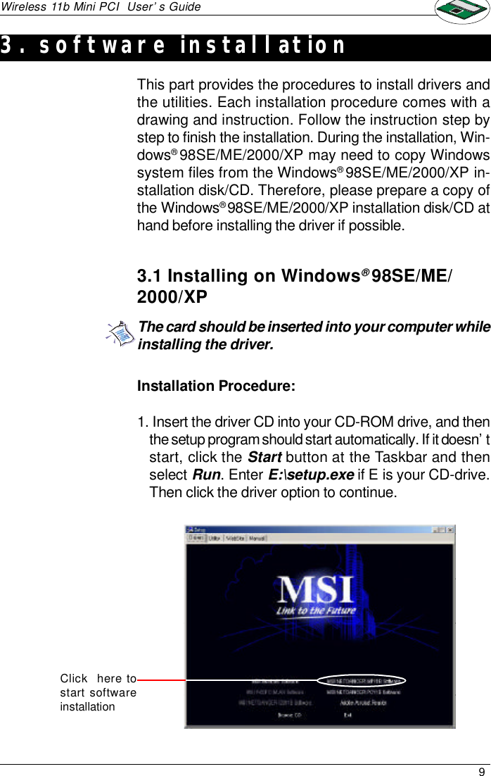 9Wireless 11b Mini PCI  User’s GuideInstallation Procedure:1. Insert the driver CD into your CD-ROM drive, and thenthe setup program should start automatically. If it doesn’tstart, click the Start button at the Taskbar and thenselect Run. Enter E:\setup.exe if E is your CD-drive.Then click the driver option to continue.This part provides the procedures to install drivers andthe utilities. Each installation procedure comes with adrawing and instruction. Follow the instruction step bystep to finish the installation. During the installation, Win-dows® 98SE/ME/2000/XP may need to copy Windowssystem files from the Windows® 98SE/ME/2000/XP in-stallation disk/CD. Therefore, please prepare a copy ofthe Windows® 98SE/ME/2000/XP installation disk/CD athand before installing the driver if possible.3.1 Installing on Windows® 98SE/ME/2000/XPThe card should be inserted into your computer whileinstalling the driver.Click  here tostart softwareinstallation3. software installation