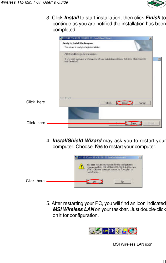 11Wireless 11b Mini PCI  User’s Guide4. InstallShield Wizard may ask you to restart yourcomputer. Choose Yes to restart your computer.5. After restarting your PC, you will find an icon indicatedMSI Wireless LAN on your taskbar. Just double-clickon it for configuration.3. Click Install to start installation, then click Finish tocontinue as you are notified the installation has beencompleted.MSI Wireless LAN iconClick  hereClick  hereClick  here