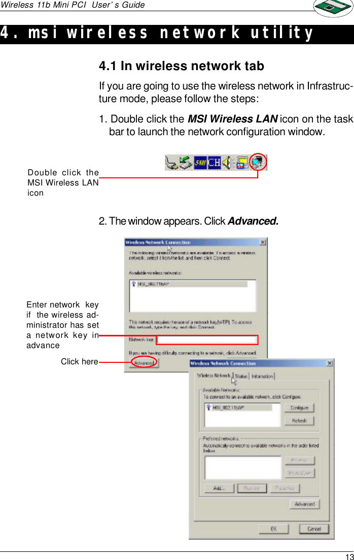 13Wireless 11b Mini PCI  User’s GuideIf you are going to use the wireless network in Infrastruc-ture mode, please follow the steps:1. Double click the MSI Wireless LAN icon on the taskbar to launch the network configuration window.Double click theMSI Wireless LANicon2. The window appears. Click Advanced.Click here4.1 In wireless network tabEnter network  keyif  the wireless ad-ministrator has seta network key inadvance4. msi wireless network utility