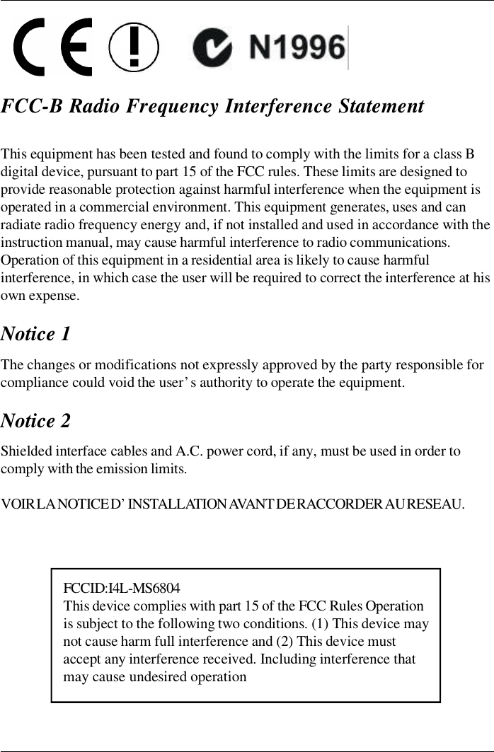 FCC-B Radio Frequency Interference StatementThis equipment has been tested and found to comply with the limits for a class Bdigital device, pursuant to part 15 of the FCC rules. These limits are designed toprovide reasonable protection against harmful interference when the equipment isoperated in a commercial environment. This equipment generates, uses and canradiate radio frequency energy and, if not installed and used in accordance with theinstruction manual, may cause harmful interference to radio communications.Operation of this equipment in a residential area is likely to cause harmfulinterference, in which case the user will be required to correct the interference at hisown expense.Notice 1The changes or modifications not expressly approved by the party responsible forcompliance could void the user’s authority to operate the equipment.Notice 2Shielded interface cables and A.C. power cord, if any, must be used in order tocomply with the emission limits.VOIR LA NOTICE D’INSTALLATION AVANT DE RACCORDER AU RESEAU.  FCC ID:I4L-MS6804This device complies with part 15 of the FCC Rules Operationis subject to the following two conditions. (1) This device maynot cause harm full interference and (2) This device mustaccept any interference received. Including interference thatmay cause undesired operation