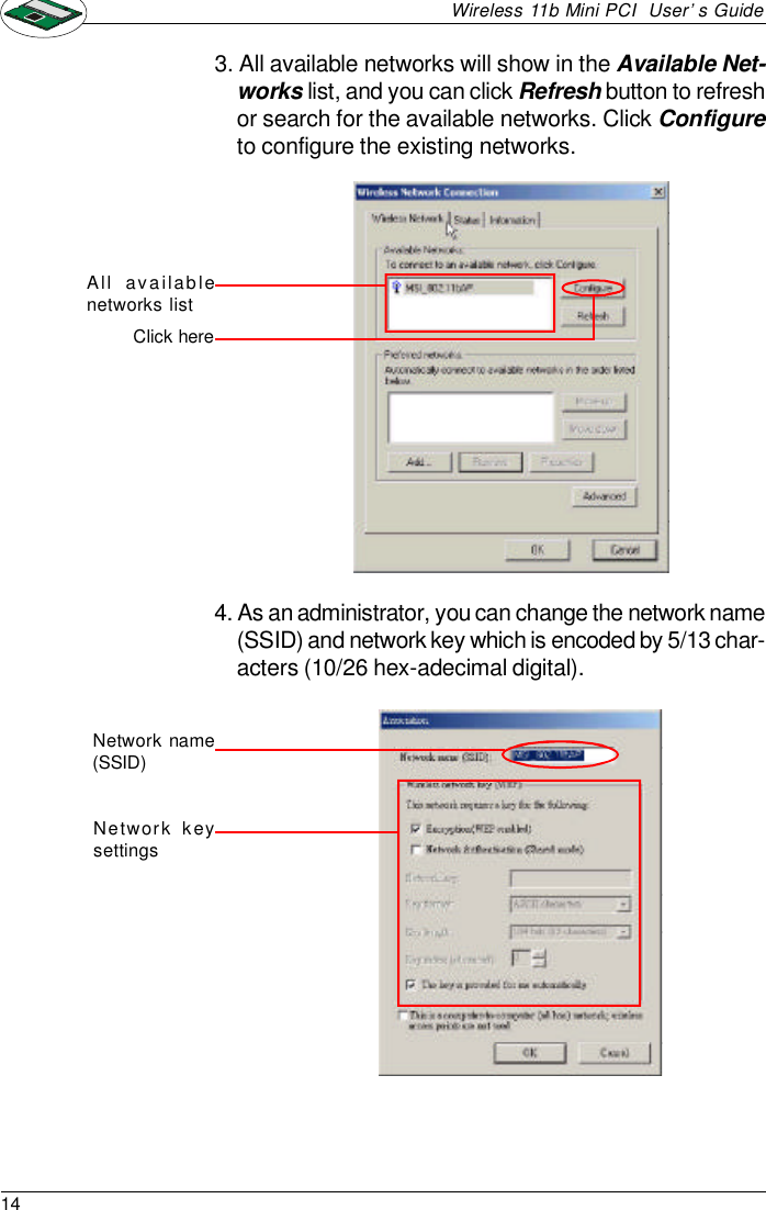 14Wireless 11b Mini PCI  User’s Guide3. All available networks will show in the Available Net-works list, and you can click Refresh button to refreshor search for the available networks. Click Configureto configure the existing networks.All availab lenetworks listClick here4. As an administrator, you can change the network name(SSID) and network key which is encoded by 5/13 char-acters (10/26 hex-adecimal digital).Network name(SSID)Network keysettings